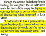 [RCMP made Lisa's mom] feel angry for trying to convince her not to pursue other means of discovering what happened to Lisa. 'I had wanted to hire a private investigator but the police dissuaded me from that saying that he would only be retracing the work they had already done.'